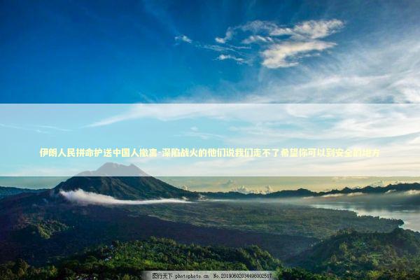 伊朗人民拼命护送中国人撤离-深陷战火的他们说我们走不了希望你可以到安全的地方