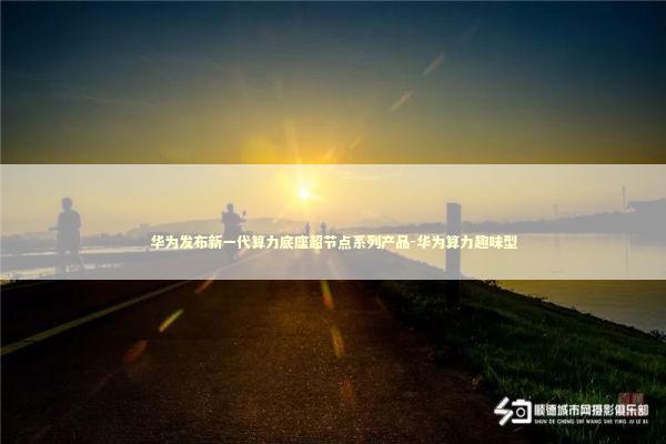 华为发布新一代算力底座超节点系列产品-华为算力趣味型 新闻