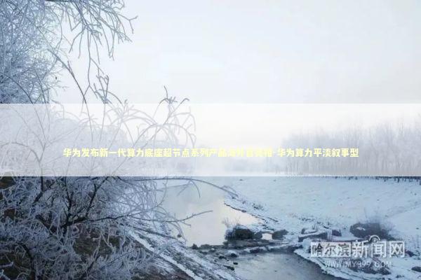 华为发布新一代算力底座超节点系列产品海外首亮相-华为算力平淡叙事型 新闻