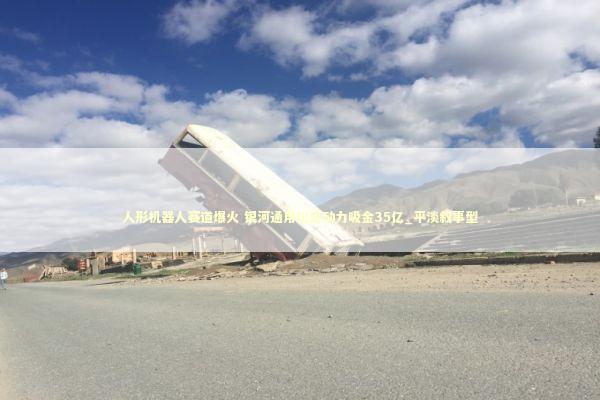 人形机器人赛道爆火 银河通用松延动力吸金35亿_平淡叙事型 新闻