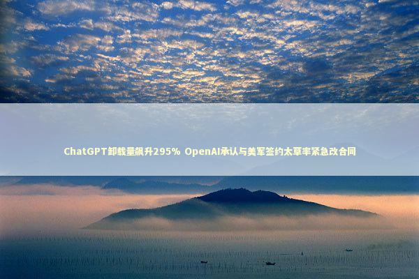 ChatGPT卸载量飙升295% OpenAI承认与美军签约太草率紧急改合同