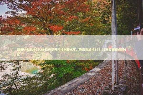 精智达拟定增29.59亿元提升科技创新水平，股东拟减持145.45万股套现或超4亿 新闻