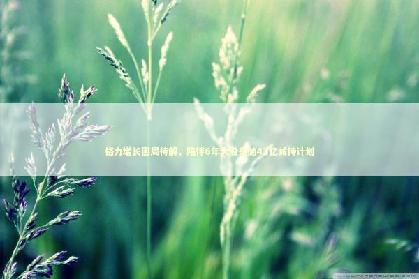 格力增长困局待解，陪伴6年大股东抛43亿减持计划 新闻