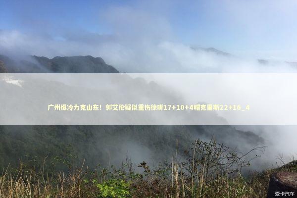 广州爆冷力克山东！郭艾伦疑似重伤徐昕17+10+4帽克里斯22+16_4 新闻