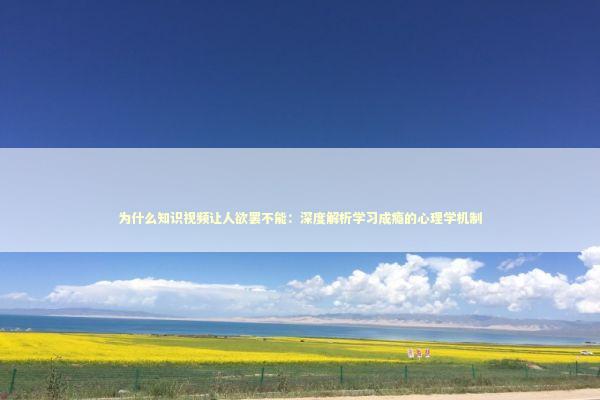 为什么知识视频让人欲罢不能：深度解析学习成瘾的心理学机制 教育招生